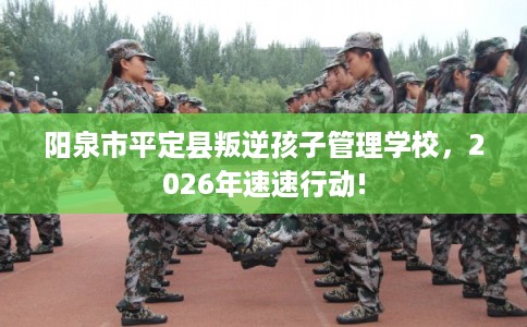阳泉市平定县叛逆孩子管理学校,2026年速速行动! 阳泉市平定县叛逆孩子管理学校,2026年速速行动!