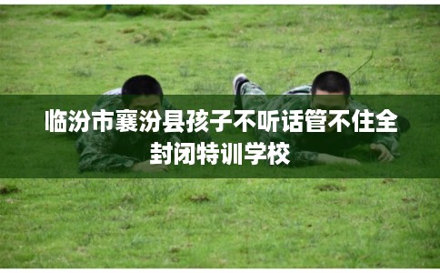 临汾市襄汾县孩子不听话管不住全封闭特训学校 临汾市襄汾县孩子不听话管不住全封闭特训学校