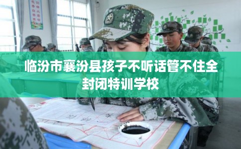 临汾市襄汾县孩子不听话管不住全封闭特训学校 临汾市襄汾县孩子不听话管不住全封闭特训学校