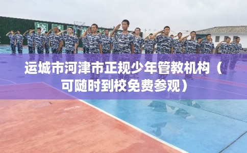 运城市河津市正规少年管教机构（可随时到校免费参观）