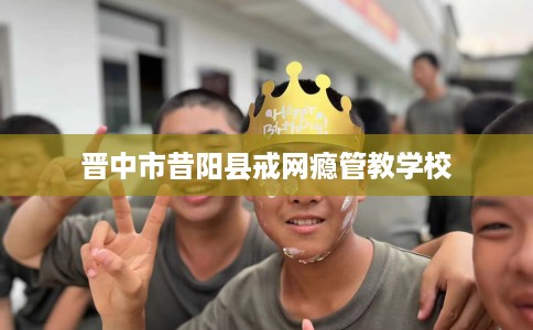 晋中市昔阳县戒网瘾管教学校