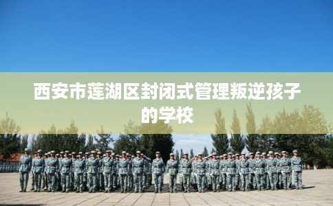 西安市莲湖区封闭式管理叛逆孩子的学校