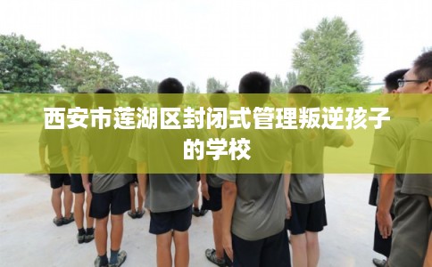 西安市莲湖区封闭式管理叛逆孩子的学校