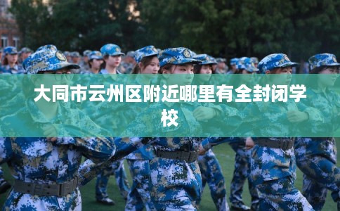 大同市云州区附近哪里有全封闭学校