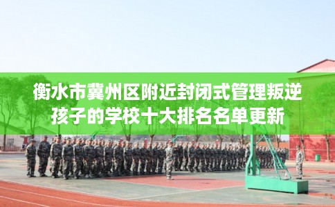 衡水市冀州区附近封闭式管理叛逆孩子的学校十大排名名单更新 衡水市冀州区附近封闭式管理叛逆孩子的学校十大排名名单更新