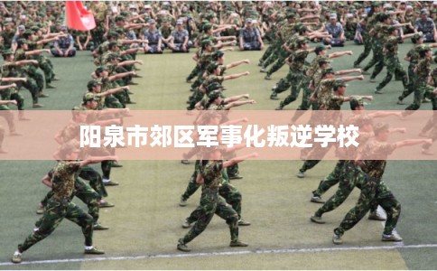 阳泉市郊区军事化叛逆学校