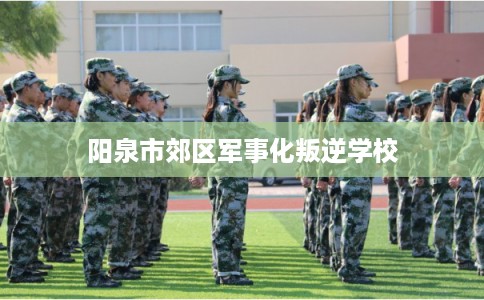 阳泉市郊区军事化叛逆学校