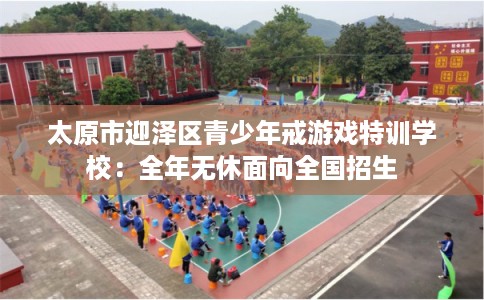 太原市迎泽区青少年戒游戏特训学校：全年无休面向全国招生