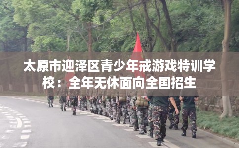 太原市迎泽区青少年戒游戏特训学校：全年无休面向全国招生