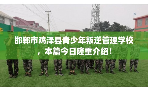 邯郸市鸡泽县青少年叛逆管理学校，本篇今日隆重介绍！