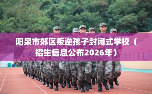阳泉市郊区叛逆孩子封闭式学校（招生信息公布2026年）