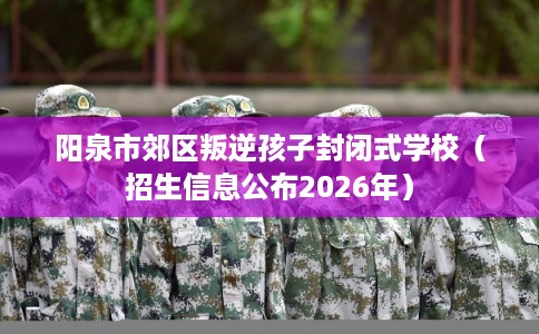 阳泉市郊区叛逆孩子封闭式学校（招生信息公布2026年）