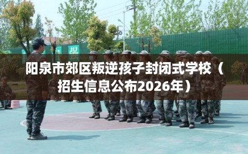 阳泉市郊区叛逆孩子封闭式学校（招生信息公布2026年）