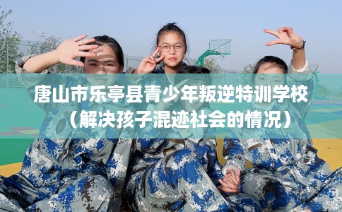 唐山市乐亭县青少年叛逆特训学校（解决孩子混迹社会的情况）