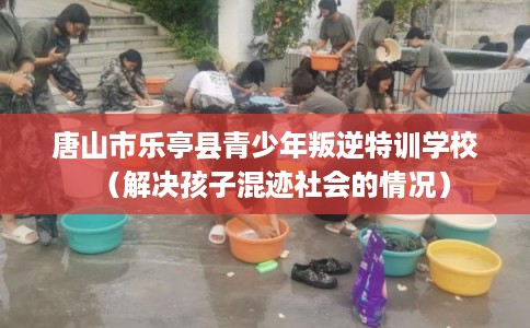 唐山市乐亭县青少年叛逆特训学校（解决孩子混迹社会的情况）