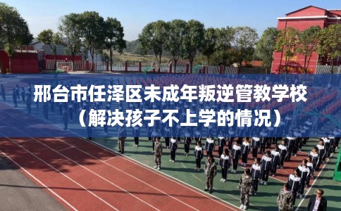 邢台市任泽区未成年叛逆管教学校（解决孩子不上学的情况）
