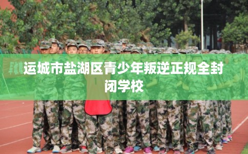 运城市盐湖区青少年叛逆正规全封闭学校 运城市盐湖区青少年叛逆正规全封闭学校
