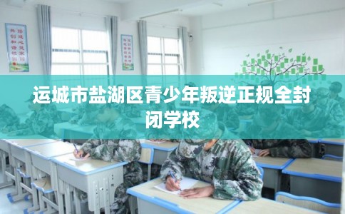 运城市盐湖区青少年叛逆正规全封闭学校 运城市盐湖区青少年叛逆正规全封闭学校