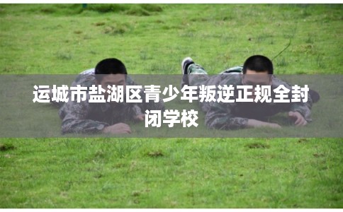 运城市盐湖区青少年叛逆正规全封闭学校 运城市盐湖区青少年叛逆正规全封闭学校