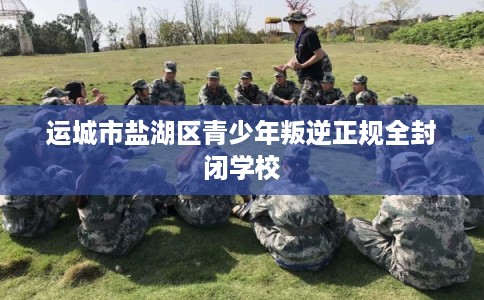 运城市盐湖区青少年叛逆正规全封闭学校 运城市盐湖区青少年叛逆正规全封闭学校