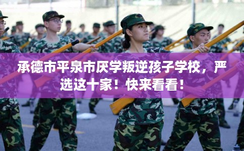 承德市平泉市厌学叛逆孩子学校，严选这十家！快来看看！
