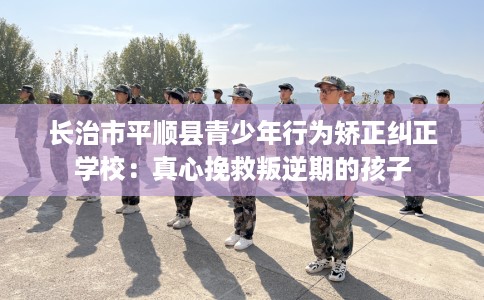 长治市平顺县青少年行为矫正纠正学校：真心挽救叛逆期的孩子
