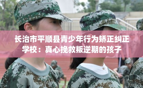 长治市平顺县青少年行为矫正纠正学校：真心挽救叛逆期的孩子