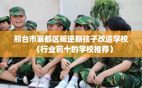 邢台市襄都区叛逆期孩子改造学校(行业前十的学校推荐) 邢台市襄都区叛逆期孩子改造学校(行业前十的学校推荐)