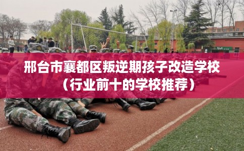 邢台市襄都区叛逆期孩子改造学校(行业前十的学校推荐) 邢台市襄都区叛逆期孩子改造学校(行业前十的学校推荐)
