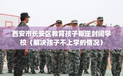 西安市长安区教育孩子叛逆封闭学校(解决孩子不上学的情况) 西安市长安区教育孩子叛逆封闭学校(解决孩子不上学的情况)