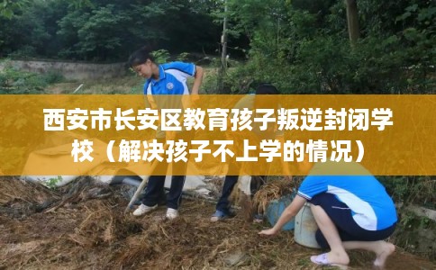 西安市长安区教育孩子叛逆封闭学校(解决孩子不上学的情况) 西安市长安区教育孩子叛逆封闭学校(解决孩子不上学的情况)