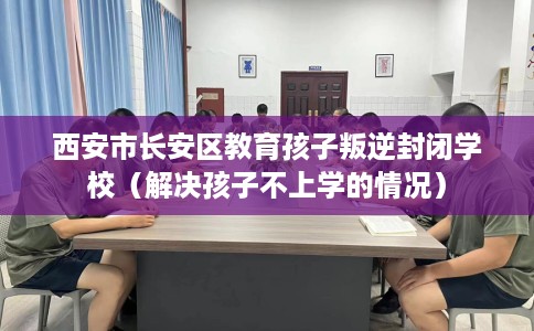 西安市长安区教育孩子叛逆封闭学校(解决孩子不上学的情况) 西安市长安区教育孩子叛逆封闭学校(解决孩子不上学的情况)