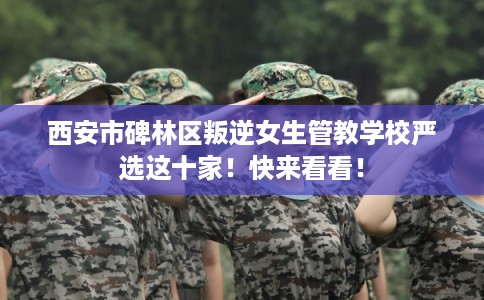 西安市碑林区叛逆女生管教学校严选这十家！快来看看！