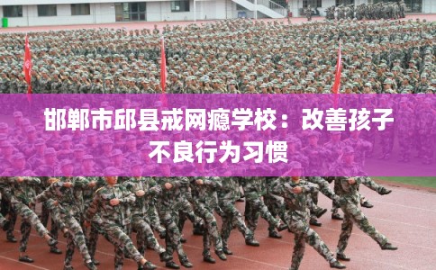 邯郸市邱县戒网瘾学校:改善孩子不良行为习惯 邯郸市邱县戒网瘾学校:改善孩子不良行为习惯