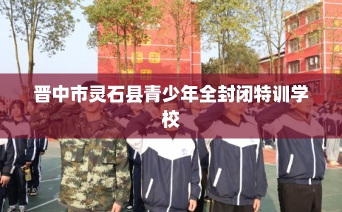 晋中市灵石县青少年全封闭特训学校 晋中市灵石县青少年全封闭特训学校