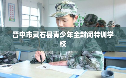 晋中市灵石县青少年全封闭特训学校 晋中市灵石县青少年全封闭特训学校
