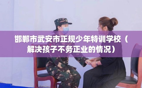 邯郸市武安市正规少年特训学校(解决孩子不务正业的情况) 邯郸市武安市正规少年特训学校(解决孩子不务正业的情况)