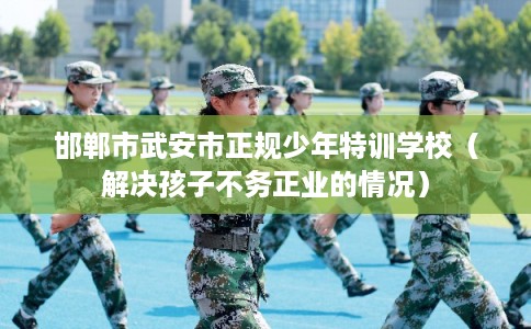 邯郸市武安市正规少年特训学校(解决孩子不务正业的情况) 邯郸市武安市正规少年特训学校(解决孩子不务正业的情况)