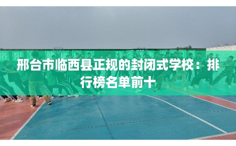 邢台市临西县正规的封闭式学校：排行榜名单前十
