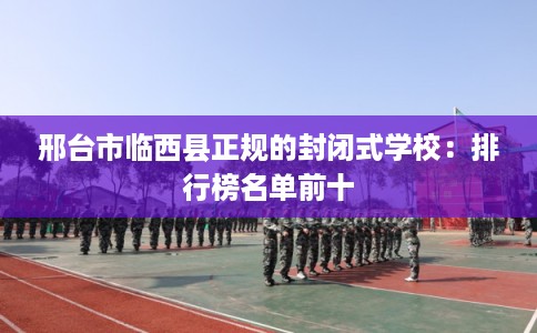 邢台市临西县正规的封闭式学校：排行榜名单前十