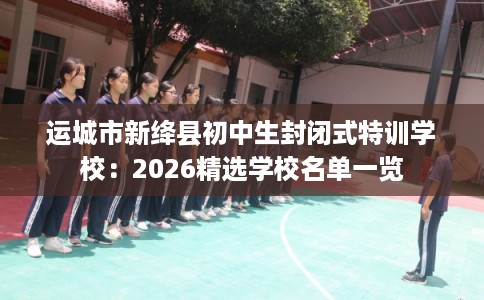 运城市新绛县初中生封闭式特训学校：2026精选学校名单一览