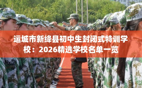 运城市新绛县初中生封闭式特训学校：2026精选学校名单一览