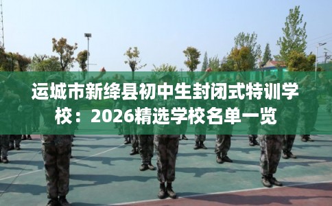 运城市新绛县初中生封闭式特训学校：2026精选学校名单一览