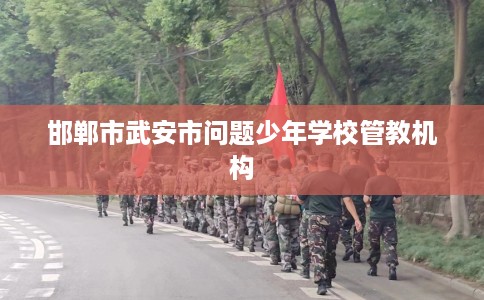 邯郸市武安市问题少年学校管教机构 邯郸市武安市问题少年学校管教机构