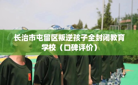 长治市屯留区叛逆孩子全封闭教育学校(口碑评价) 长治市屯留区叛逆孩子全封闭教育学校(口碑评价)