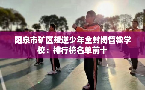 阳泉市矿区叛逆少年全封闭管教学校：排行榜名单前十