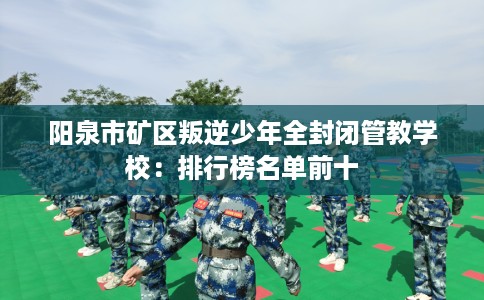 阳泉市矿区叛逆少年全封闭管教学校：排行榜名单前十