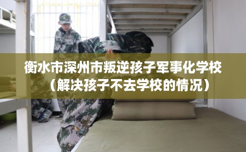 衡水市深州市叛逆孩子军事化学校(解决孩子不去学校的情况) 衡水市深州市叛逆孩子军事化学校(解决孩子不去学校的情况)