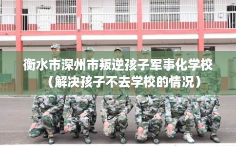 衡水市深州市叛逆孩子军事化学校(解决孩子不去学校的情况) 衡水市深州市叛逆孩子军事化学校(解决孩子不去学校的情况)