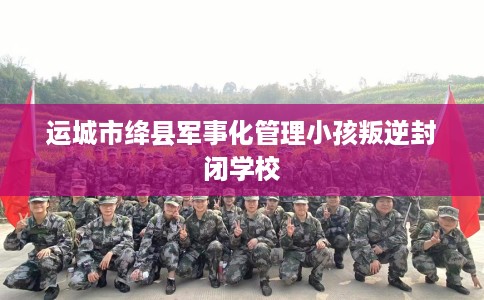 运城市绛县军事化管理小孩叛逆封闭学校 运城市绛县军事化管理小孩叛逆封闭学校